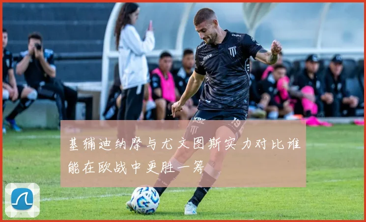 基辅迪纳摩与尤文图斯实力对比谁能在欧战中更胜一筹