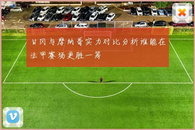 甘冈与摩纳哥实力对比分析谁能在法甲赛场更胜一筹