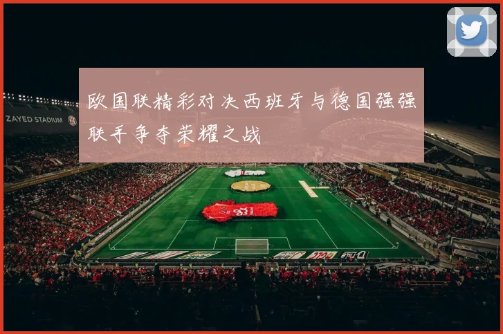 欧国联精彩对决西班牙与德国强强联手争夺荣耀之战