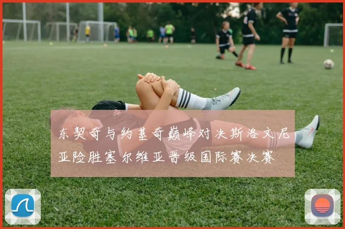 东契奇与约基奇巅峰对决斯洛文尼亚险胜塞尔维亚晋级国际赛决赛