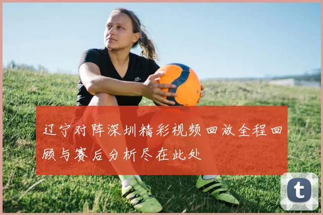 辽宁对阵深圳精彩视频回放全程回顾与赛后分析尽在此处