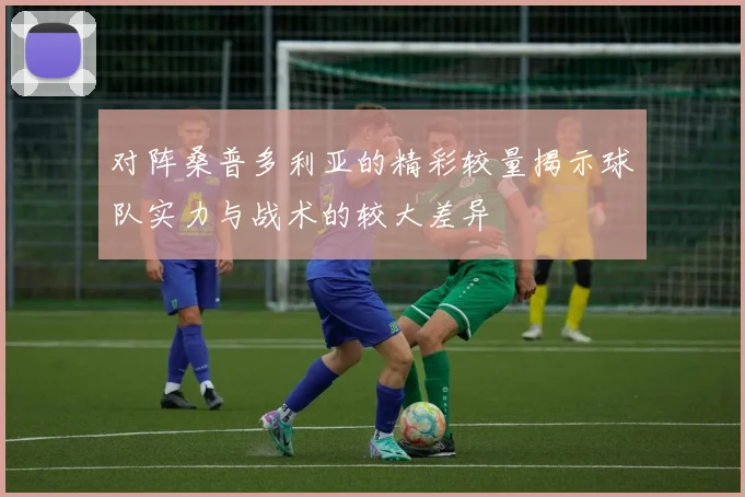 对阵桑普多利亚的精彩较量揭示球队实力与战术的较大差异
