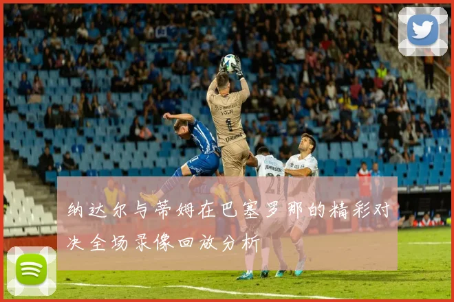 纳达尔与蒂姆在巴塞罗那的精彩对决全场录像回放分析