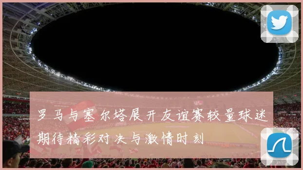 罗马与塞尔塔展开友谊赛较量球迷期待精彩对决与激情时刻