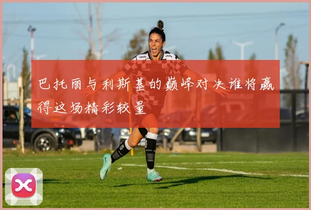 巴托丽与利斯基的巅峰对决谁将赢得这场精彩较量