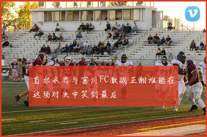首尔衣恋与富川FC激战正酣谁能在这场对决中笑到最后