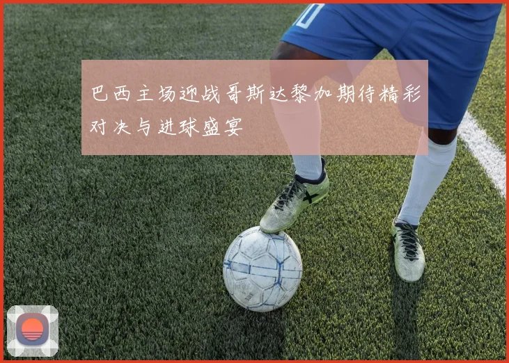 巴西主场迎战哥斯达黎加期待精彩对决与进球盛宴