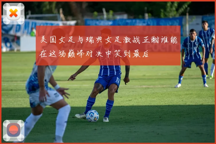 美国女足与瑞典女足激战正酣谁能在这场巅峰对决中笑到最后
