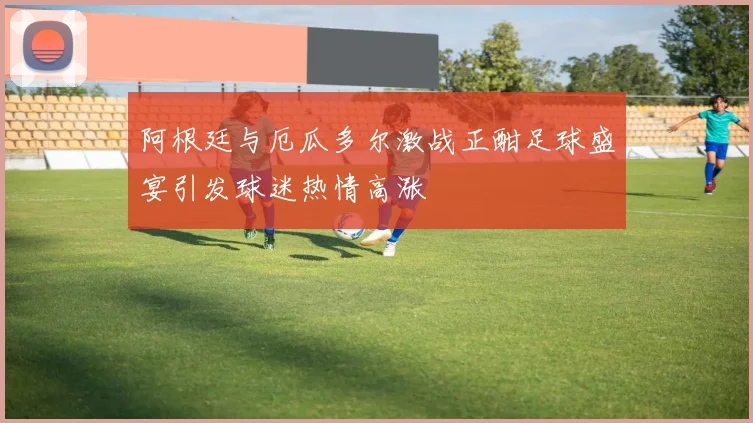 阿根廷与厄瓜多尔激战正酣足球盛宴引发球迷热情高涨