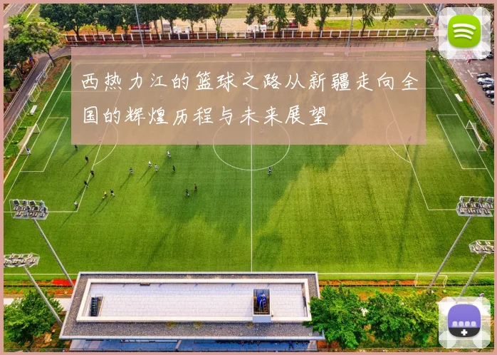 西热力江的篮球之路从新疆走向全国的辉煌历程与未来展望