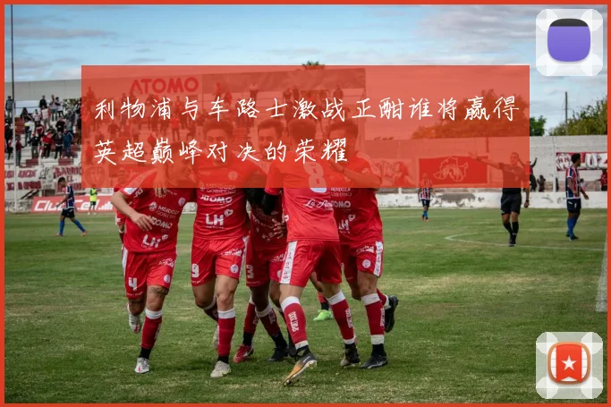 利物浦与车路士激战正酣谁将赢得英超巅峰对决的荣耀